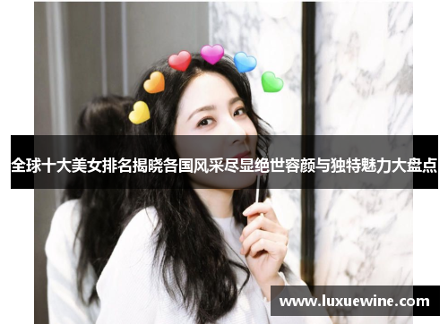 全球十大美女排名揭晓各国风采尽显绝世容颜与独特魅力大盘点