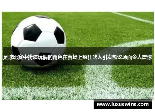 足球比赛中扮演玩偶的角色在赛场上疯狂吃人引发热议场面令人震惊