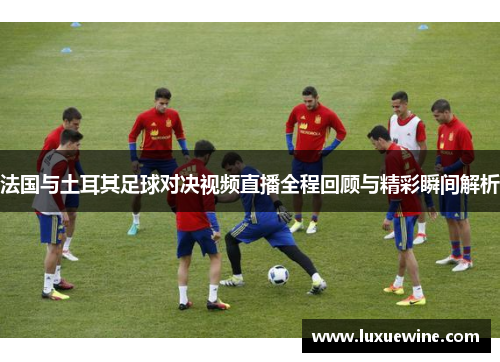 法国与土耳其足球对决视频直播全程回顾与精彩瞬间解析