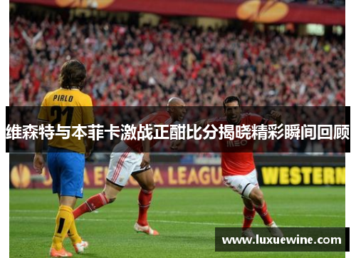 维森特与本菲卡激战正酣比分揭晓精彩瞬间回顾
